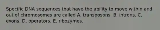 Specific DNA sequences that have the ability to move within and out of chromosomes are called A. transposons. B. introns. C. exons. D. operators. E. ribozymes.