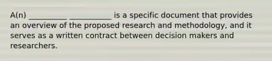 A(n) __________ ___________ is a specific document that provides an overview of the proposed research and methodology, and it serves as a written contract between decision makers and researchers.