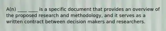 A(n) ____ ____ is a specific document that provides an overview of the proposed research and methodology, and it serves as a written contract between decision makers and researchers.