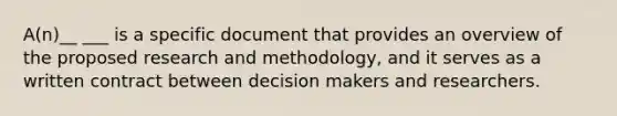 A(n)__ ___ is a specific document that provides an overview of the proposed research and methodology, and it serves as a written contract between decision makers and researchers.