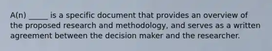 A(n) _____ is a specific document that provides an overview of the proposed research and methodology, and serves as a written agreement between the decision maker and the researcher.