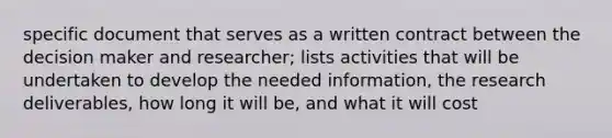 specific document that serves as a written contract between the decision maker and researcher; lists activities that will be undertaken to develop the needed information, the research deliverables, how long it will be, and what it will cost