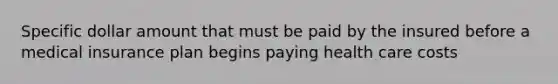 Specific dollar amount that must be paid by the insured before a medical insurance plan begins paying health care costs