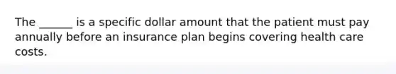 The ______ is a specific dollar amount that the patient must pay annually before an insurance plan begins covering health care costs.