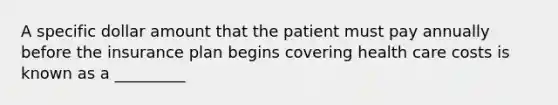 A specific dollar amount that the patient must pay annually before the insurance plan begins covering health care costs is known as a _________