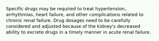 Specific drugs may be required to treat hypertension, arrhythmias, heart failure, and other complications related to chronic renal failure. Drug dosages need to be carefully considered and adjusted because of the kidney's decreased ability to excrete drugs in a timely manner in acute renal failure.