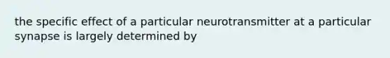 the specific effect of a particular neurotransmitter at a particular synapse is largely determined by