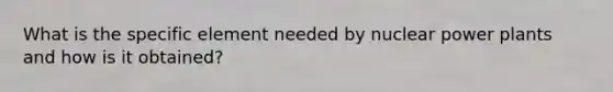 What is the specific element needed by nuclear power plants and how is it obtained?