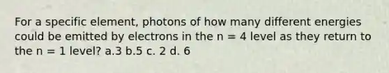 For a specific element, photons of how many different energies could be emitted by electrons in the n = 4 level as they return to the n = 1 level? a.3 b.5 c. 2 d. 6