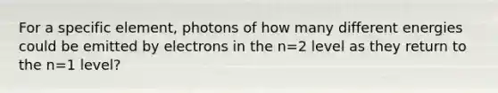 For a specific element, photons of how many different energies could be emitted by electrons in the n=2 level as they return to the n=1 level?