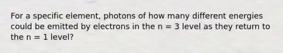 For a specific element, photons of how many different energies could be emitted by electrons in the n = 3 level as they return to the n = 1 level?