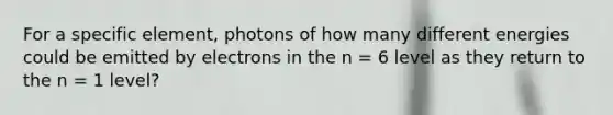 For a specific element, photons of how many different energies could be emitted by electrons in the n = 6 level as they return to the n = 1 level?