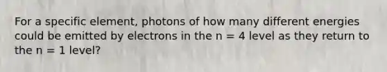 For a specific element, photons of how many different energies could be emitted by electrons in the n = 4 level as they return to the n = 1 level?