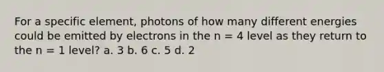 For a specific element, photons of how many different energies could be emitted by electrons in the n = 4 level as they return to the n = 1 level? a. 3 b. 6 c. 5 d. 2