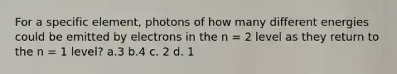 For a specific element, photons of how many different energies could be emitted by electrons in the n = 2 level as they return to the n = 1 level? a.3 b.4 c. 2 d. 1