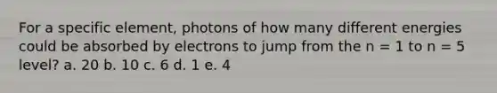 For a specific element, photons of how many different energies could be absorbed by electrons to jump from the n = 1 to n = 5 level? a. 20 b. 10 c. 6 d. 1 e. 4