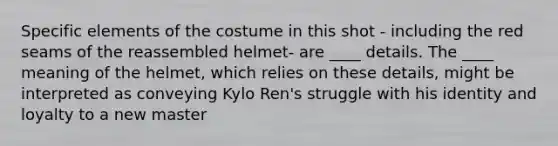 Specific elements of the costume in this shot - including the red seams of the reassembled helmet- are ____ details. The ____ meaning of the helmet, which relies on these details, might be interpreted as conveying Kylo Ren's struggle with his identity and loyalty to a new master