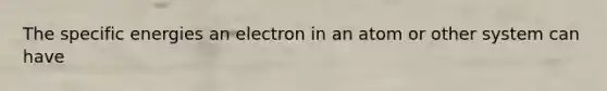 The specific energies an electron in an atom or other system can have