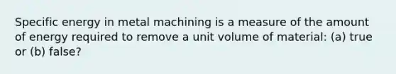 Specific energy in metal machining is a measure of the amount of energy required to remove a unit volume of material: (a) true or (b) false?