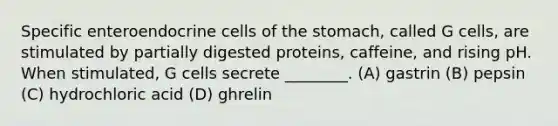 Specific enteroendocrine cells of the stomach, called G cells, are stimulated by partially digested proteins, caffeine, and rising pH. When stimulated, G cells secrete ________. (A) gastrin (B) pepsin (C) hydrochloric acid (D) ghrelin