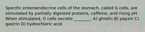 Specific enteroendocrine cells of <a href='https://www.questionai.com/knowledge/kLccSGjkt8-the-stomach' class='anchor-knowledge'>the stomach</a>, called G cells, are stimulated by partially digested proteins, caffeine, and rising pH. When stimulated, G cells secrete ________. A) ghrelin B) pepsin C) gastrin D) hydrochloric acid