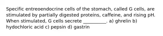 Specific entreoendocrine cells of the stomach, called G cells, are stimulated by partially digested proteins, caffeine, and rising pH. When stimulated, G cells secrete __________. a) ghrelin b) hydochloric acid c) pepsin d) gastrin