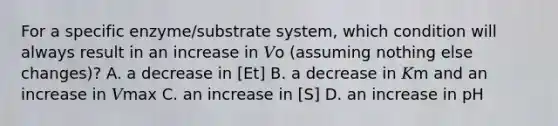 For a specific enzyme/substrate system, which condition will always result in an increase in 𝑉o (assuming nothing else changes)? A. a decrease in [Et] B. a decrease in 𝐾m and an increase in 𝑉max C. an increase in [S] D. an increase in pH