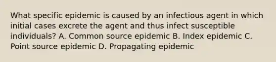 What specific epidemic is caused by an infectious agent in which initial cases excrete the agent and thus infect susceptible individuals? A. Common source epidemic B. Index epidemic C. Point source epidemic D. Propagating epidemic