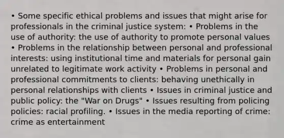 • Some specific ethical problems and issues that might arise for professionals in the criminal justice system: • Problems in the use of authority: the use of authority to promote personal values • Problems in the relationship between personal and professional interests: using institutional time and materials for personal gain unrelated to legitimate work activity • Problems in personal and professional commitments to clients: behaving unethically in personal relationships with clients • Issues in criminal justice and public policy: the "War on Drugs" • Issues resulting from policing policies: racial profiling. • Issues in the media reporting of crime: crime as entertainment