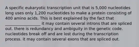 A specific eukaryotic transcription unit that is 5,000 nucleotides long uses only 1,200 nucleotides to make a protein consisting of 400 amino acids. This is best explained by the fact that __________________ it may contain several introns that are spliced out. there is redundancy and ambiguity in the genetic code. nucleotides break off and are lost during the transcription process. it may contain several exons that are spliced out.