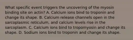 What specific event triggers the uncovering of the myosin binding site on actin? A. Calcium ions bind to troponin and change its shape. B. Calcium release channels open in the sarcoplasmic reticulum, and calcium levels rise in the sarcoplasm. C. Calcium ions bind to tropomyosin and change its shape. D. Sodium ions bind to troponin and change its shape.