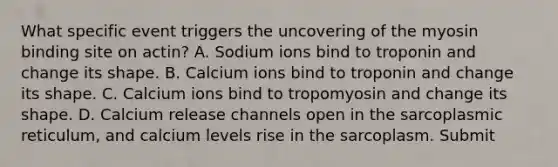 What specific event triggers the uncovering of the myosin binding site on actin? A. Sodium ions bind to troponin and change its shape. B. Calcium ions bind to troponin and change its shape. C. Calcium ions bind to tropomyosin and change its shape. D. Calcium release channels open in the sarcoplasmic reticulum, and calcium levels rise in the sarcoplasm. Submit