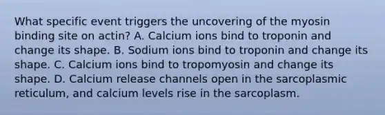 What specific event triggers the uncovering of the myosin binding site on actin? A. Calcium ions bind to troponin and change its shape. B. Sodium ions bind to troponin and change its shape. C. Calcium ions bind to tropomyosin and change its shape. D. Calcium release channels open in the sarcoplasmic reticulum, and calcium levels rise in the sarcoplasm.