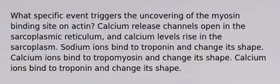 What specific event triggers the uncovering of the myosin binding site on actin? Calcium release channels open in the sarcoplasmic reticulum, and calcium levels rise in the sarcoplasm. Sodium ions bind to troponin and change its shape. Calcium ions bind to tropomyosin and change its shape. Calcium ions bind to troponin and change its shape.