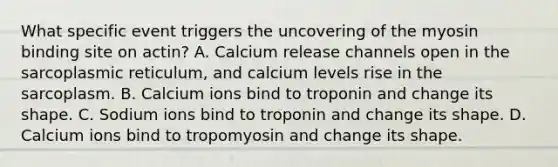 What specific event triggers the uncovering of the myosin binding site on actin? A. Calcium release channels open in the sarcoplasmic reticulum, and calcium levels rise in the sarcoplasm. B. Calcium ions bind to troponin and change its shape. C. Sodium ions bind to troponin and change its shape. D. Calcium ions bind to tropomyosin and change its shape.