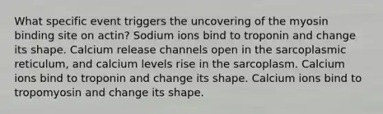 What specific event triggers the uncovering of the myosin binding site on actin? Sodium ions bind to troponin and change its shape. Calcium release channels open in the sarcoplasmic reticulum, and calcium levels rise in the sarcoplasm. Calcium ions bind to troponin and change its shape. Calcium ions bind to tropomyosin and change its shape.