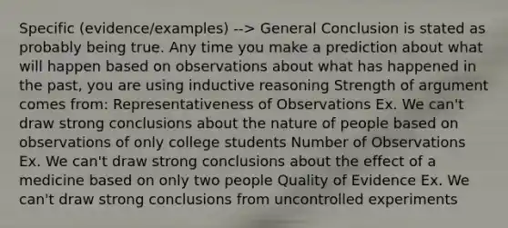 Specific (evidence/examples) --> General Conclusion is stated as probably being true. Any time you make a prediction about what will happen based on observations about what has happened in the past, you are using inductive reasoning Strength of argument comes from: Representativeness of Observations Ex. We can't draw strong conclusions about the nature of people based on observations of only college students Number of Observations Ex. We can't draw strong conclusions about the effect of a medicine based on only two people Quality of Evidence Ex. We can't draw strong conclusions from uncontrolled experiments