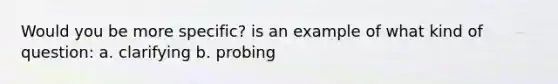 Would you be more specific? is an example of what kind of question: a. clarifying b. probing