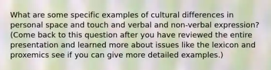 What are some specific examples of cultural differences in personal space and touch and verbal and non-verbal expression? (Come back to this question after you have reviewed the entire presentation and learned more about issues like the lexicon and proxemics see if you can give more detailed examples.)