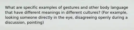 What are specific examples of gestures and other body language that have different meanings in different cultures? (For example, looking someone directly in the eye, disagreeing openly during a discussion, pointing)