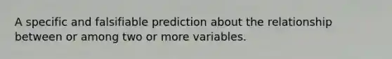 A specific and falsifiable prediction about the relationship between or among two or more variables.