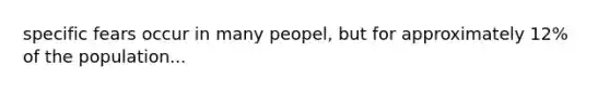 specific fears occur in many peopel, but for approximately 12% of the population...