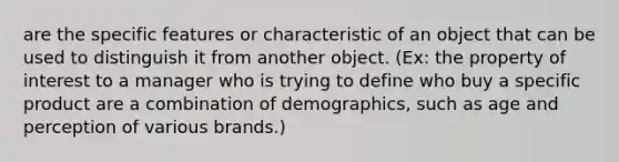 are the specific features or characteristic of an object that can be used to distinguish it from another object. (Ex: the property of interest to a manager who is trying to define who buy a specific product are a combination of demographics, such as age and perception of various brands.)