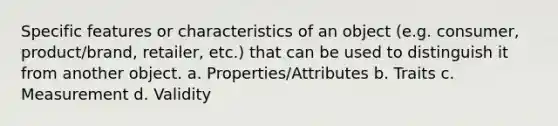 Specific features or characteristics of an object (e.g. consumer, product/brand, retailer, etc.) that can be used to distinguish it from another object. a. Properties/Attributes b. Traits c. Measurement d. Validity