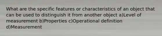 What are the specific features or characteristics of an object that can be used to distinguish it from another object a)Level of measurement b)Properties c)Operational definition d)Measurement