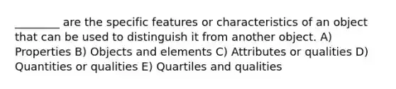 ________ are the specific features or characteristics of an object that can be used to distinguish it from another object. A) Properties B) Objects and elements C) Attributes or qualities D) Quantities or qualities E) Quartiles and qualities