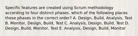 Specific features are created using Scrum methodology according to four distinct phases. which of the following places these phases in the correct order? A. Design, Build, Analysis, Test B. Monitor, Design, Build, Test C. Analysis, Design, Build, Test D. Design, Build, Monitor, Test E. Analysis, Design, Build, Monitor