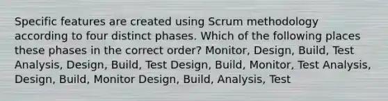 Specific features are created using Scrum methodology according to four distinct phases. Which of the following places these phases in the correct order? Monitor, Design, Build, Test Analysis, Design, Build, Test Design, Build, Monitor, Test Analysis, Design, Build, Monitor Design, Build, Analysis, Test