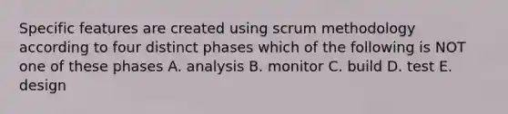 Specific features are created using scrum methodology according to four distinct phases which of the following is NOT one of these phases A. analysis B. monitor C. build D. test E. design