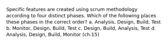 Specific features are created using scrum methodology according to four distinct phases. Which of the following places these phases in the correct order? a. Analysis, Design, Build, Test b. Monitor, Design, Build, Test c. Design, Build, Analysis, Test d. Analysis, Design, Build, Monitor (ch.15)